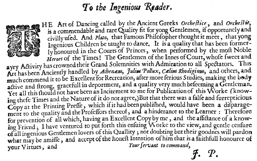 To the ingenious reader:
The Art of Dancing, called by the Ancient Greeks Orchestice, and Orchestis, is a commendable and rare quality fit for young gentlemen, if opportunely and eivilly used. And Plato, that famous philosopher, thought it meet that young ingenious children be taught to dance. It is a quality that has been formerly honoured in the courts of princes, when performed by the most noble heroes of the times: the gentlemen of the Inns of Court, whose sweet and airy activity has crowned their Grand Solemnities with admiration to all spectators. This art has been anciently handled by Athenaeus, Julius Pollux, Caelius Rhodiginus, and others, and much commend it to be excellent for recreation, after more serious studies, making the body active and strong, graceful in deportment, and a quality very much beseeming a gentleman. Yet all this should not have been an incitement to me for publication of this work (knowing these times and the nature of it do not agree), but that there was then a false and surreptitious copy at the printing press, which, if it had been published, would have been a disparagement to the quality, and the professors thereof, and a hinderance to the learner. Therefore for prevention of all, which, having at the time  an excellent copy by me, and the assistance of a knowing friend, I did venture this ensuing work to the view and gentle censure of all ingenious gentlemen lovers of this quality, not doubting but their goodness will pardon what may be amiss, and accept of the honest intention of him that is a faithful honourer of your virtues, and
	Your Servant to Command, 
	J.P.